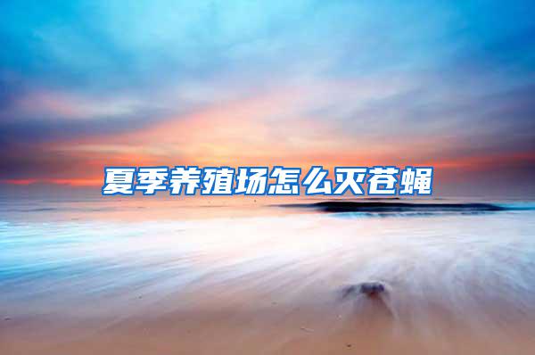 夏季養(yǎng)殖場(chǎng)怎么滅蒼蠅