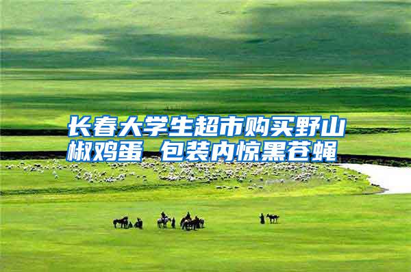 長(zhǎng)春大學(xué)生超市購買野山椒雞蛋 包裝內(nèi)驚黑蒼蠅
