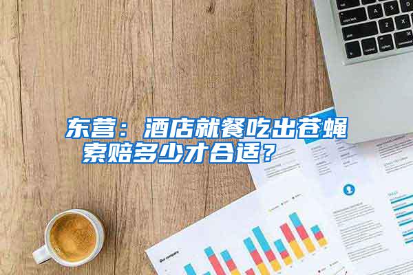 東營：酒店就餐吃出蒼蠅 索賠多少才合適？