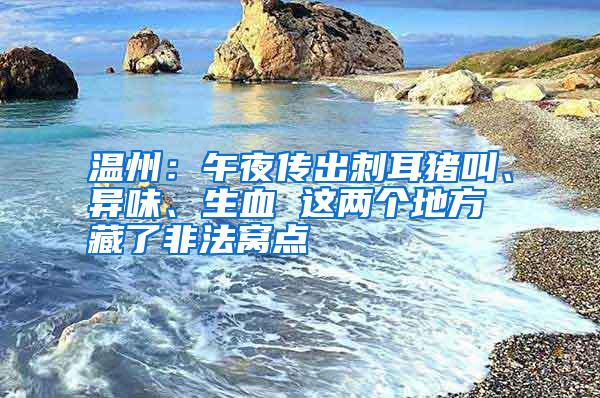 溫州：午夜傳出刺耳豬叫、異味、生血 這兩個地方藏了非法窩點