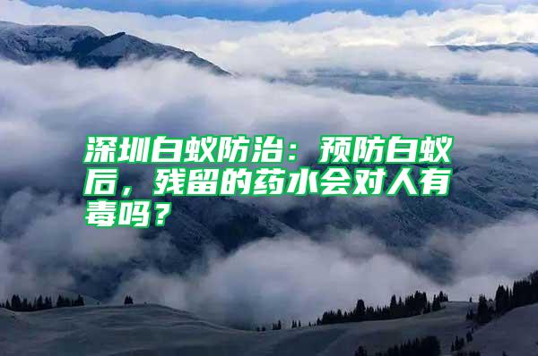 深圳白蟻防治：預(yù)防白蟻后，殘留的藥水會(huì)對(duì)人有毒嗎？