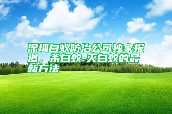 深圳白蟻防治公司獨(dú)家報(bào)道，殺白蟻-滅白蟻的最新方法