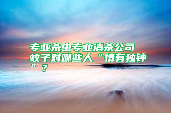 專業(yè)殺蟲專業(yè)消殺公司 蚊子對哪些人“情有獨鐘”？