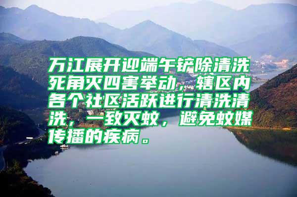 萬江展開迎端午鏟除清洗死角滅四害舉動，轄區(qū)內(nèi)各個社區(qū)活躍進行清洗清洗，一致滅蚊，避免蚊媒傳播的疾病。