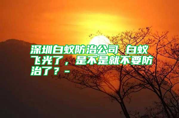 深圳白蟻防治公司 白蟻飛光了，是不是就不要防治了？-