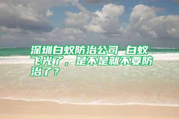 深圳白蟻防治公司 白蟻飛光了，是不是就不要防治了？