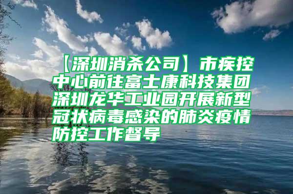 【深圳消殺公司】市疾控中心前往富士康科技集團深圳龍華工業(yè)園開展新型冠狀病毒感染的肺炎疫情防控工作督導(dǎo)