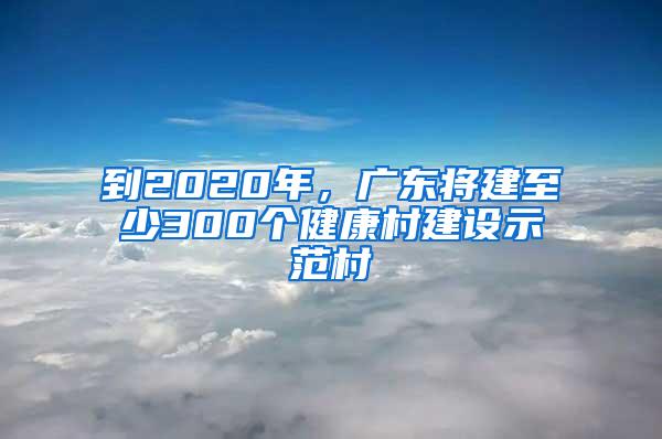 到2020年，廣東將建至少300個健康村建設(shè)示范村