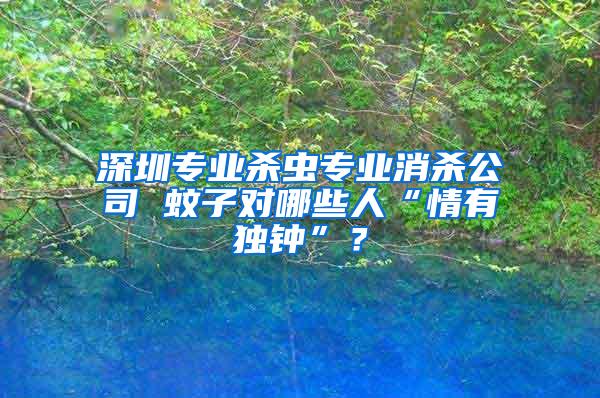 深圳專(zhuān)業(yè)殺蟲(chóng)專(zhuān)業(yè)消殺公司 蚊子對(duì)哪些人“情有獨(dú)鐘”？