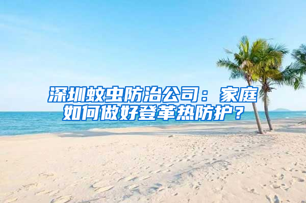 深圳蚊蟲防治公司：家庭如何做好登革熱防護？